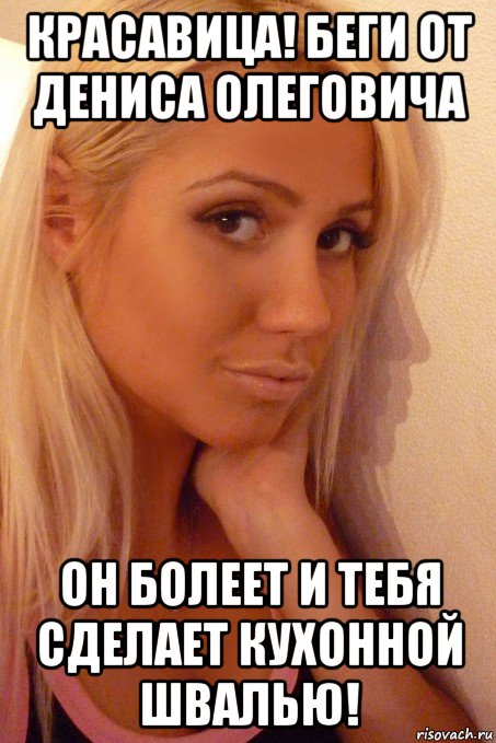 красавица! беги от дениса олеговича он болеет и тебя сделает кухонной швалью!