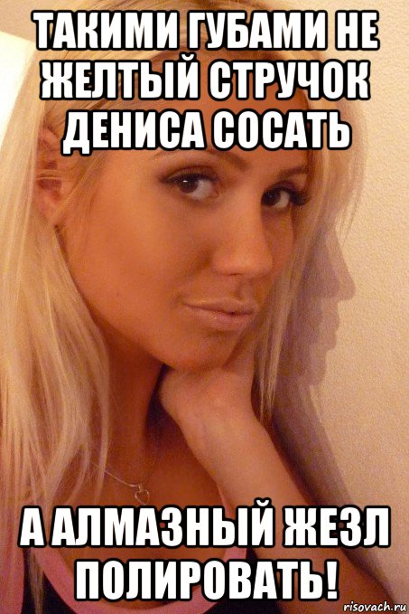 такими губами не желтый стручок дениса сосать а алмазный жезл полировать!