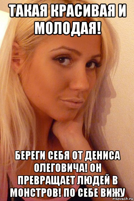 такая красивая и молодая! береги себя от дениса олеговича! он превращает людей в монстров! по себе вижу