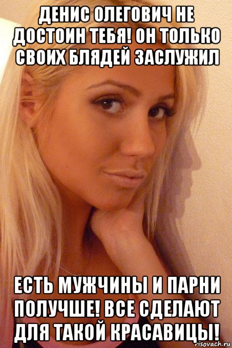 денис олегович не достоин тебя! он только своих блядей заслужил есть мужчины и парни получше! все сделают для такой красавицы!