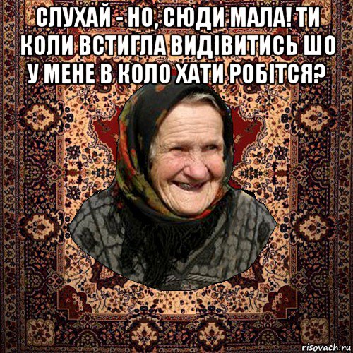 слухай - но, сюди мала! ти коли встигла видівитись шо у мене в коло хати робітся? 