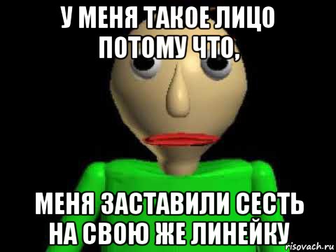 у меня такое лицо потому что, меня заставили сесть на свою же линейку