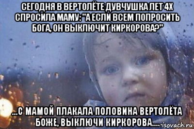 сегодня в вертолёте дувчушка лет 4х спросила маму: "а если всем попросить бога, он выключит киркорова?" ...с мамой плакала половина вертолёта боже, выключи киркорова....