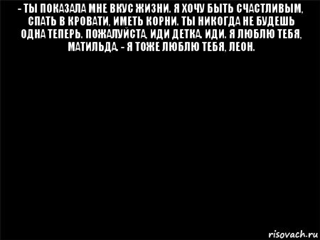 - ты показала мне вкус жизни. я хочу быть счастливым, спать в кровати, иметь корни. ты никогда не будешь одна теперь. пожалуйста, иди детка. иди. я люблю тебя, матильда. - я тоже люблю тебя, леон. 