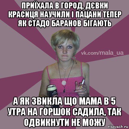 приїхала в город, дєвки красиця научили і пацани тепер як стадо баранов бігають а як звикла що мама в 5 утра на горшок садила, так одвикнути не можу