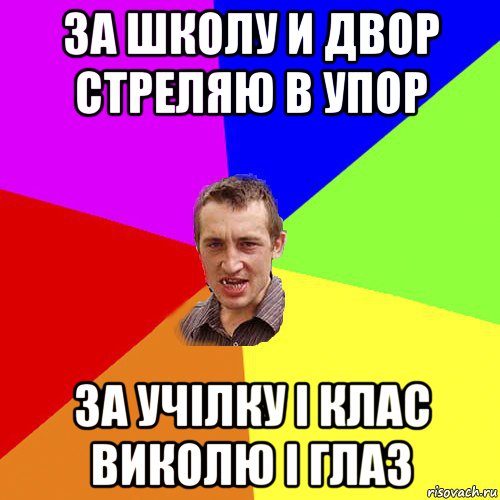 за школу и двор стреляю в упор за учілку і клас виколю і глаз