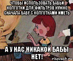 чтобы использовать бабьи колготки для фильтров нужно сначала бабу с колготками иметь а у нас никакой бабы нет!