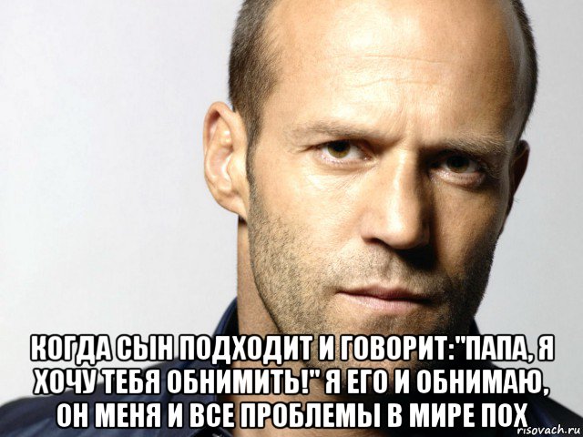  когда сын подходит и говорит:"папа, я хочу тебя обнимить!" я его и обнимаю, он меня и все проблемы в мире пох