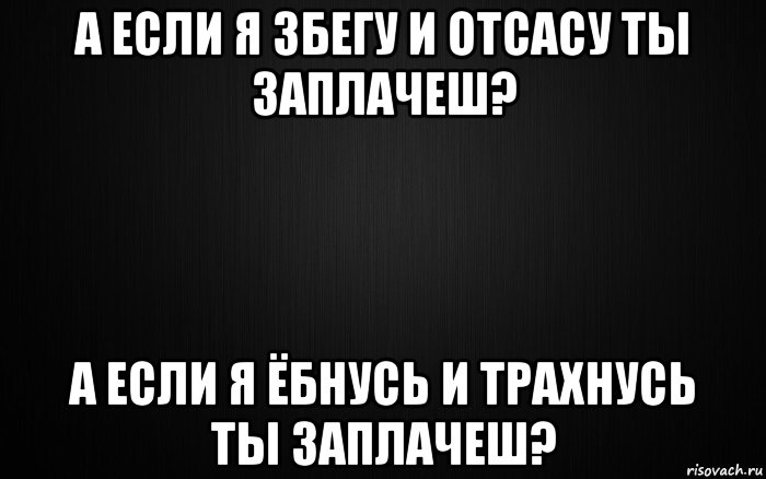 а если я збегу и отсасу ты заплачеш? а если я ёбнусь и трахнусь ты заплачеш?