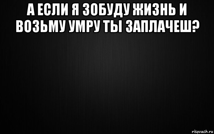 а если я зобуду жизнь и возьму умру ты заплачеш? 