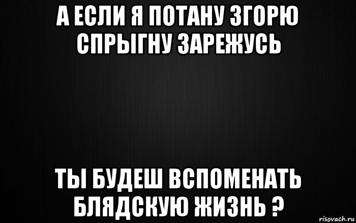 а если я потану згорю спрыгну зарежусь ты будеш вспоменать блядскую жизнь ?