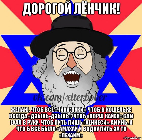 дорогой лёнчик! желаю, чтоб всё «чики-пуки», чтоб в кошельке всегда «дзынь-дзынь», чтоб «порш кайен» сам ехал в руки, чтоб пить лишь «хеннеси». аминь. и что б все было «амахай и водку пить.за то «лехаим»