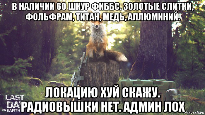 в наличии 60 шкур фиббс. золотые слитки, фольфрам, титан, медь, аллюминий. локацию хуй скажу. радиовышки нет. админ лох