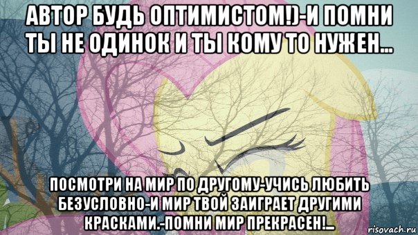 автор будь оптимистом!)-и помни ты не одинок и ты кому то нужен... посмотри на мир по другому-учись любить безусловно-и мир твой заиграет другими красками.-помни мир прекрасен!...