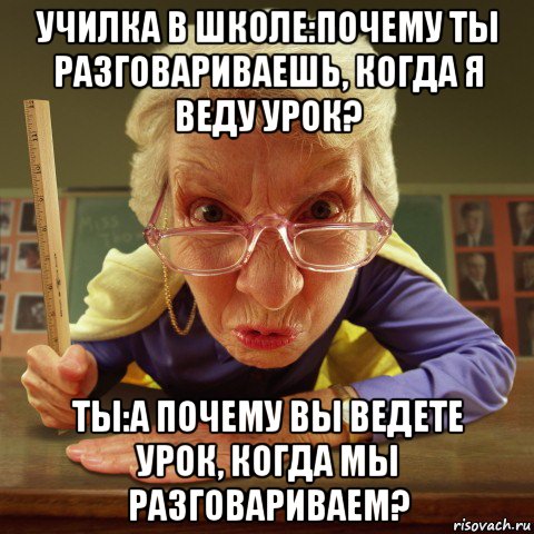 училка в школе:почему ты разговариваешь, когда я веду урок? ты:а почему вы ведете урок, когда мы разговариваем?