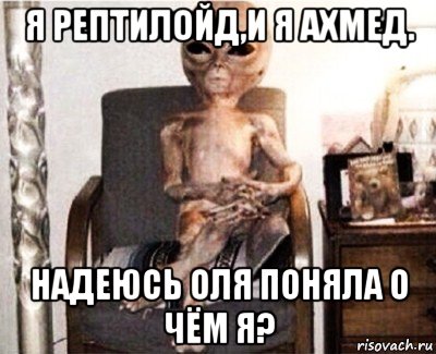 я рептилойд,и я ахмед. надеюсь оля поняла о чём я?