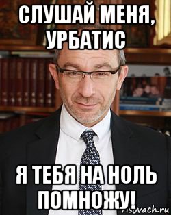 слушай меня, урбатис я тебя на ноль помножу!