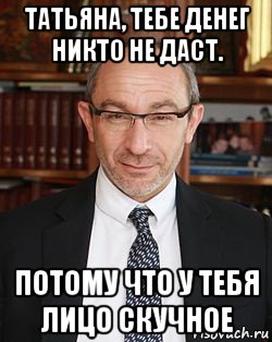 татьяна, тебе денег никто не даст. потому что у тебя лицо скучное