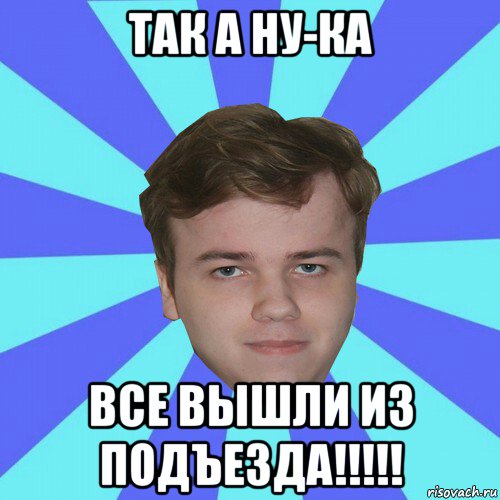 так а ну-ка все вышли из подъезда!!!!!