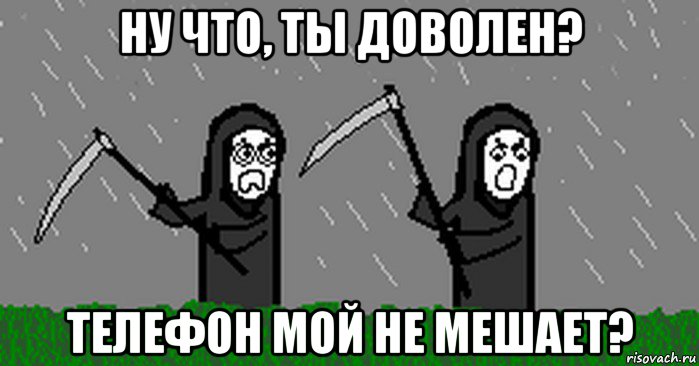 ну что, ты доволен? телефон мой не мешает?