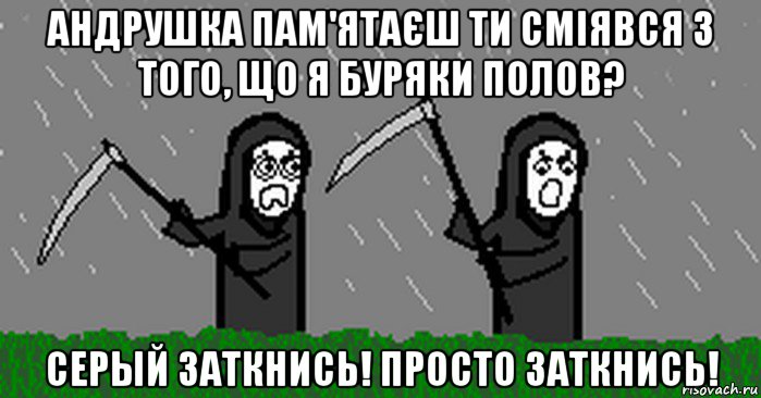 андрушка пам'ятаєш ти сміявся з того, що я буряки полов? серый заткнись! просто заткнись!