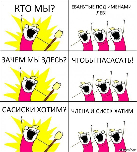 КТО МЫ? ЕБАНУТЫЕ ПОД ИМЕНАМИ ЛЕВ! ЗАЧЕМ МЫ ЗДЕСЬ? ЧТОБЫ ПАСАСАТЬ! САСИСКИ ХОТИМ? ЧЛЕНА И СИСЕК ХАТИМ