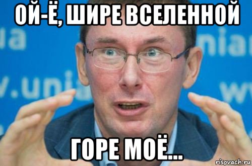 ой-ё, шире вселенной горе моё...