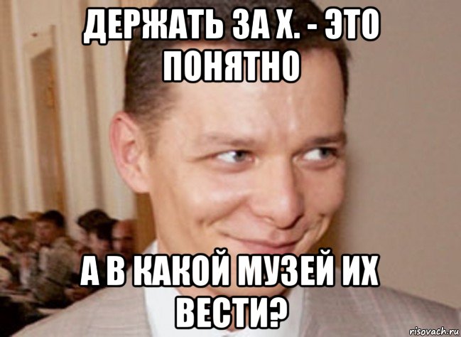 держать за х. - это понятно а в какой музей их вести?