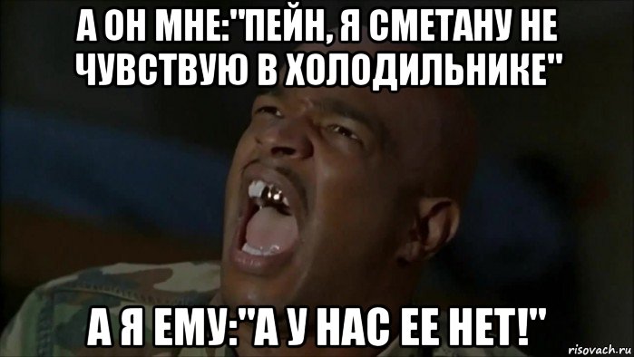 а он мне:"пейн, я сметану не чувствую в холодильнике" а я ему:"а у нас ее нет!"