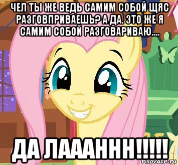 чел ты же ведь самим собой щяс разговприваешь? а да. это же я самим собой разговариваю.... да лаааннн!!!!!