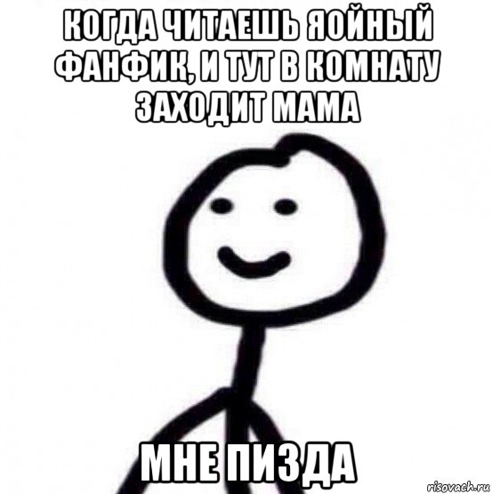 когда читаешь яойный фанфик, и тут в комнату заходит мама мне пизда