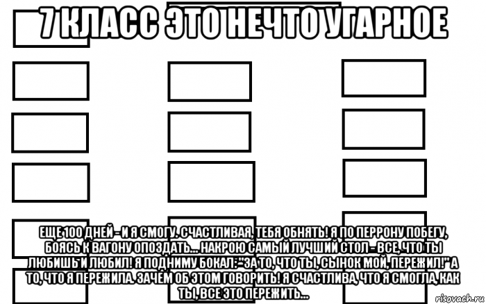 7 класс это нечто угарное еще 100 дней - и я смогу. счастливая, тебя обнять! я по перрону побегу, боясь к вагону опоздать... накрою самый лучший стол - все, что ты любишь и любил! я подниму бокал: "за то, что ты, сынок мой, пережил!" а то, что я пережила. зачем об этом говорить! я счастлива, что я смогла, как ты, все это пережить...