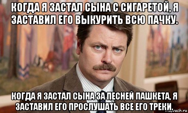 когда я застал сына с сигаретой, я заставил его выкурить всю пачку. когда я застал сына за песней пашкета, я заставил его прослушать все его треки.