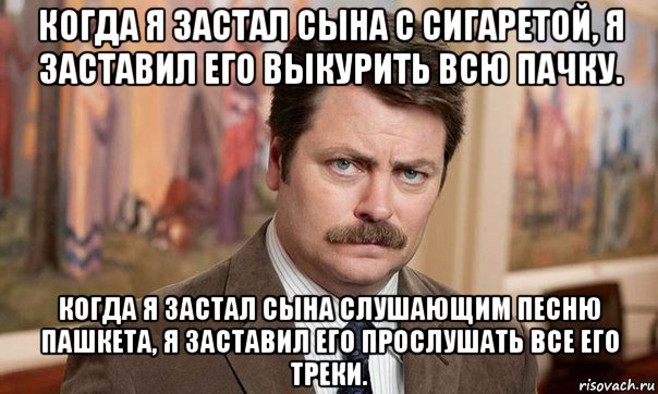 когда я застал сына с сигаретой, я заставил его выкурить всю пачку. когда я застал сына слушающим песню пашкета, я заставил его прослушать все его треки.