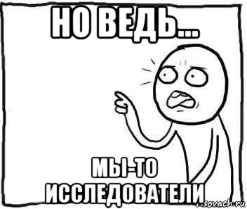 но ведь... мы-то исследователи