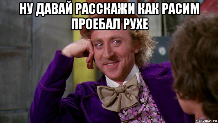 ну давай расскажи как расим проебал рухе , Мем Ну давай расскажи (Вилли Вонка)