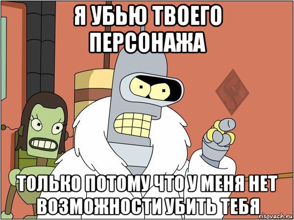 я убью твоего персонажа только потому что у меня нет возможности убить тебя, Мем ОР Бендер