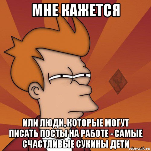 мне кажется или люди, которые могут писать посты на работе - самые счастливые сукины дети