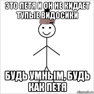 это петя и он не кидает тупые видосики будь умным, будь как петя