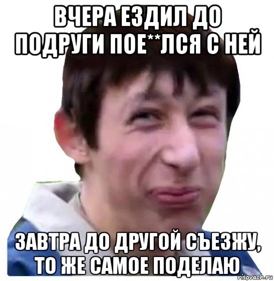 вчера ездил до подруги пое**лся с ней завтра до другой съезжу, то же самое поделаю