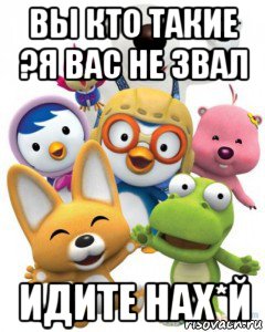 вы кто такие ?я вас не звал идите нах*й, Мем Пороро то самое чувство герои му