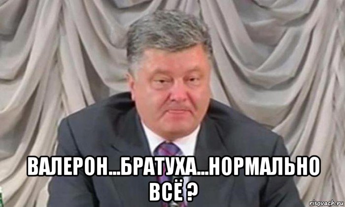  валерон...братуха...нормально всё ?