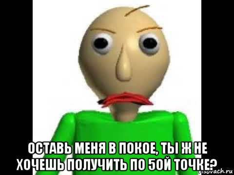  оставь меня в покое, ты ж не хочешь получить по 5ой точке?