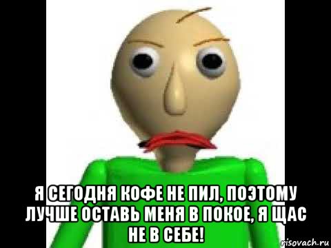  я сегодня кофе не пил, поэтому лучше оставь меня в покое, я щас не в себе!