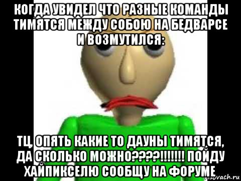 когда увидел что разные команды тимятся между собою на бедварсе и возмутился: тц, опять какие то дауны тимятся, да сколько можно????!!!!!!! пойду хайпикселю сообщу на форуме