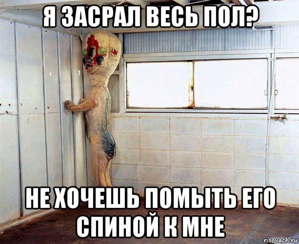 я засрал весь пол? не хочешь помыть его спиной к мне
