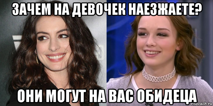 зачем на девочек наезжаете? они могут на вас обидеца