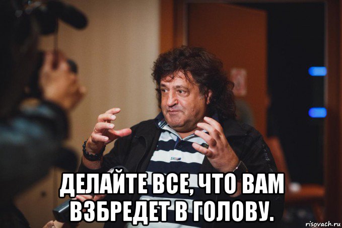  делайте все, что вам взбредет в голову.