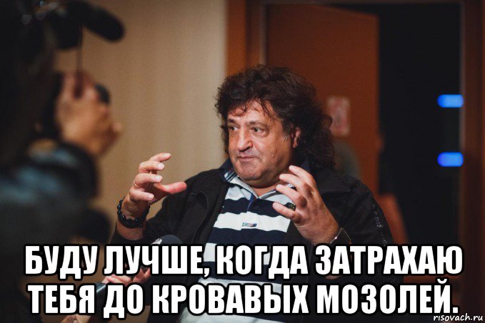  буду лучше, когда затрахаю тебя до кровавых мозолей.