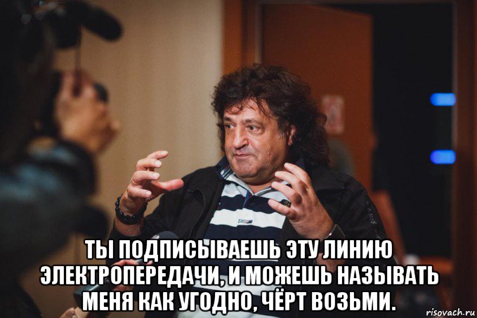  ты подписываешь эту линию электропередачи, и можешь называть меня как угодно, чёрт возьми.